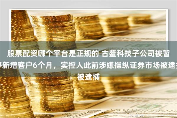 股票配资哪个平台是正规的 古鳌科技子公司被暂停新增客户6个月，实控人此前涉嫌操纵证券市场被逮捕