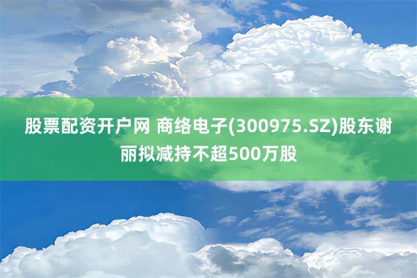 股票配资开户网 商络电子(300975.SZ)股东谢丽拟减持不超500万股