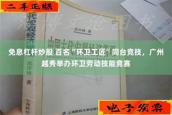 免息杠杆炒股 百名“环卫工匠”同台竞技，广州越秀举办环卫劳动技能竞赛