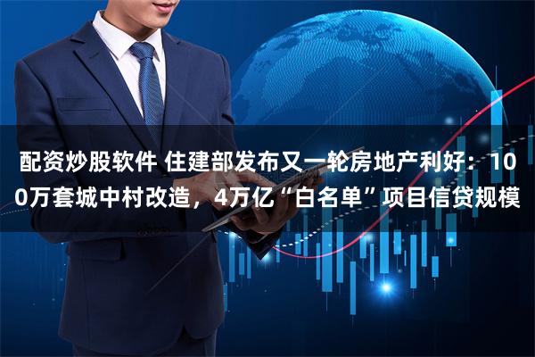 配资炒股软件 住建部发布又一轮房地产利好：100万套城中村改造，4万亿“白名单”项目信贷规模