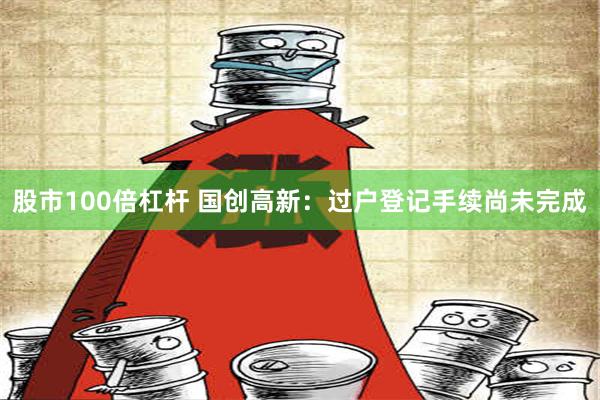 股市100倍杠杆 国创高新：过户登记手续尚未完成