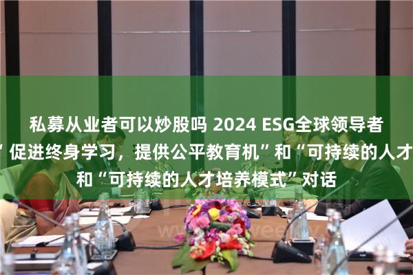 私募从业者可以炒股吗 2024 ESG全球领导者大会|方希主持“ 促进终身学习，提供公平教育机”和“可持续的人才培养模式”对话