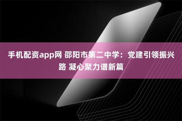 手机配资app网 邵阳市第二中学：党建引领振兴路 凝心聚力谱新篇