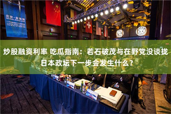 炒股融资利率 吃瓜指南：若石破茂与在野党没谈拢 日本政坛下一步会发生什么？