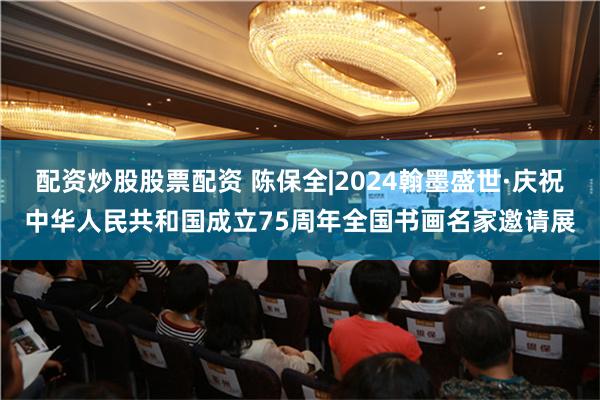 配资炒股股票配资 陈保全|2024翰墨盛世·庆祝中华人民共和国成立75周年全国书画名家邀请展