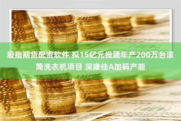 股指期货配资软件 拟15亿元投建年产200万台滚筒洗衣机项目 深康佳A加码产能