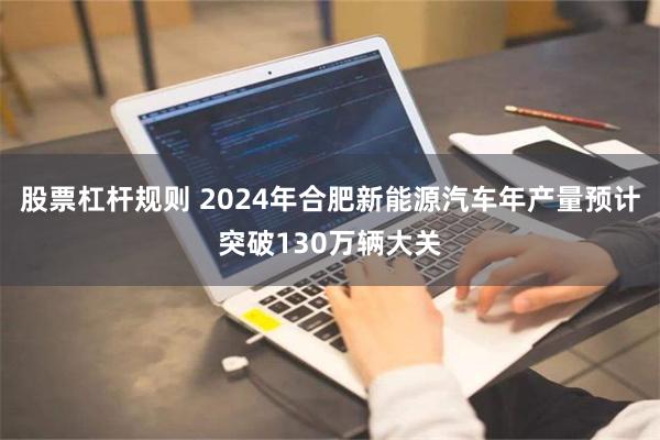 股票杠杆规则 2024年合肥新能源汽车年产量预计突破130万辆大关