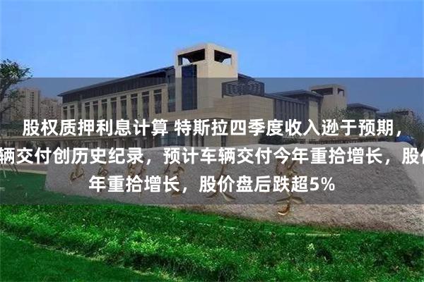 股权质押利息计算 特斯拉四季度收入逊于预期，中国四季度车辆交付创历史纪录，预计车辆交付今年重拾增长，股价盘后跌超5%