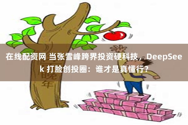 在线配资网 当张雪峰跨界投资硬科技，DeepSeek 打脸创投圈：谁才是真懂行？