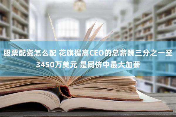 股票配资怎么配 花旗提高CEO的总薪酬三分之一至3450万美元 是同侪中最大加薪